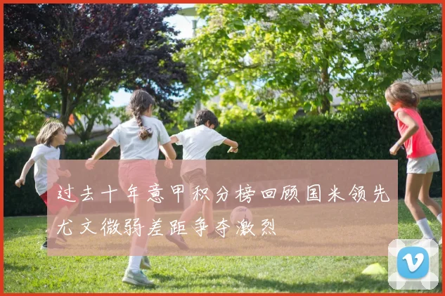 过去十年意甲积分榜回顾国米领先尤文微弱差距争夺激烈