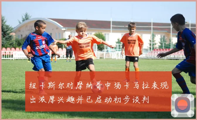 纽卡斯尔对摩纳哥中场卡马拉表现出浓厚兴趣并已启动初步谈判