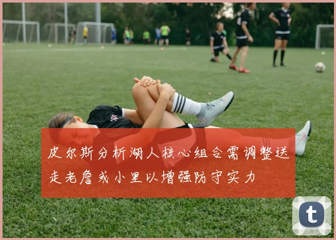 皮尔斯分析湖人核心组合需调整送走老詹或小里以增强防守实力