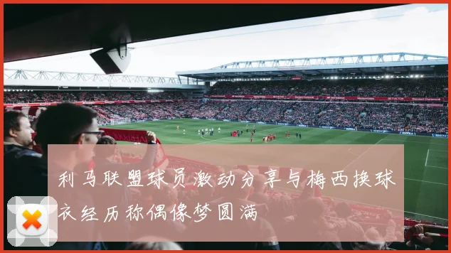 利马联盟球员激动分享与梅西换球衣经历称偶像梦圆满