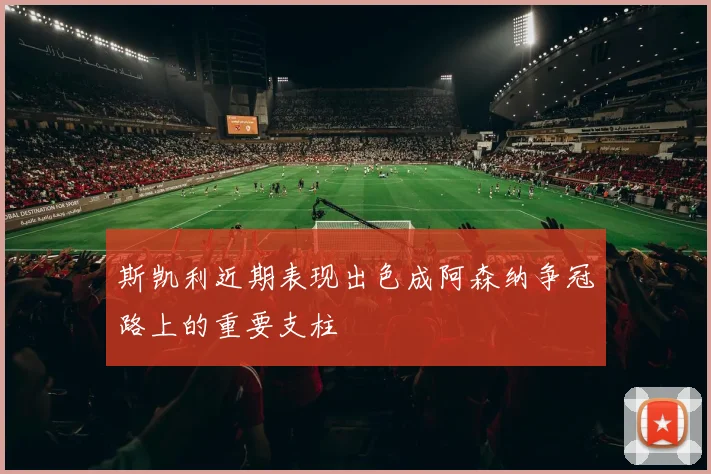 斯凯利近期表现出色成阿森纳争冠路上的重要支柱