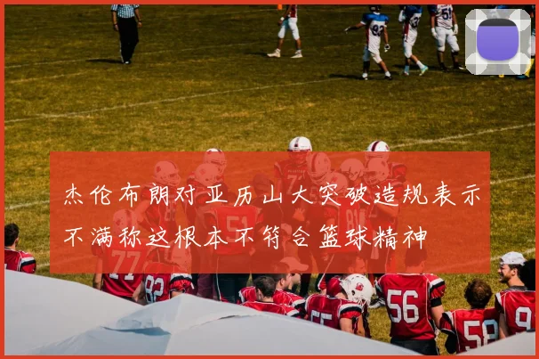 杰伦布朗对亚历山大突破造规表示不满称这根本不符合篮球精神