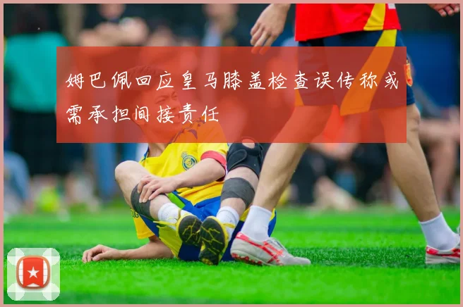 姆巴佩回应皇马膝盖检查误传称或需承担间接责任