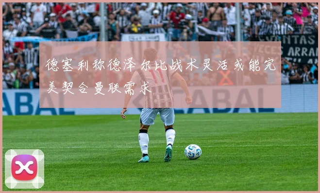 德塞利称德泽尔比战术灵活或能完美契合曼联需求