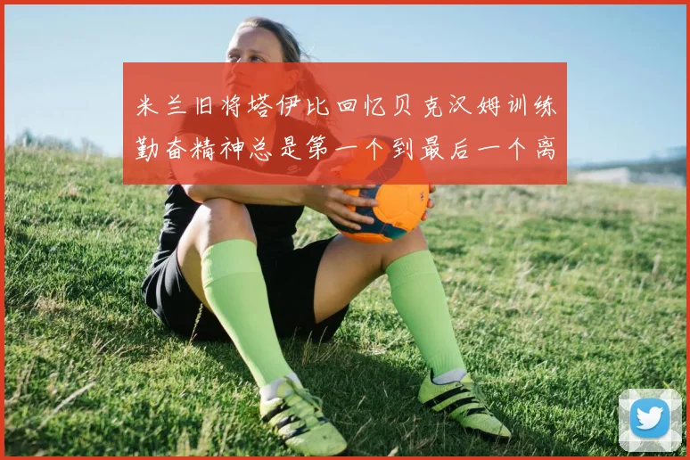 米兰旧将塔伊比回忆贝克汉姆训练勤奋精神总是第一个到最后一个离开