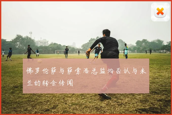 佛罗伦萨与萨索洛总监均否认与米兰的转会传闻