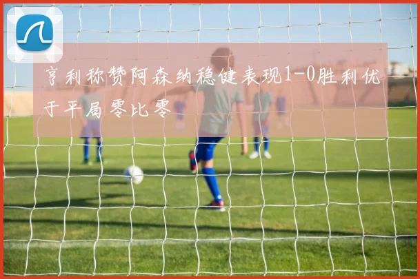 亨利称赞阿森纳稳健表现1-0胜利优于平局零比零