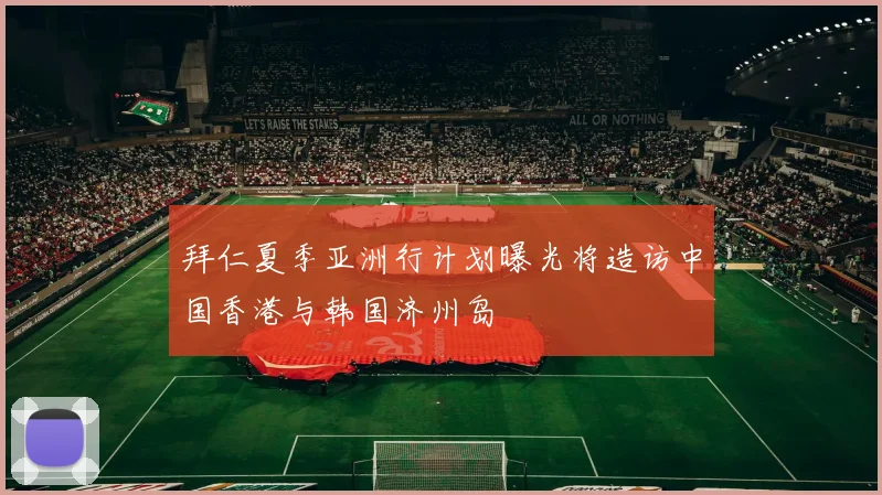 拜仁夏季亚洲行计划曝光将造访中国香港与韩国济州岛