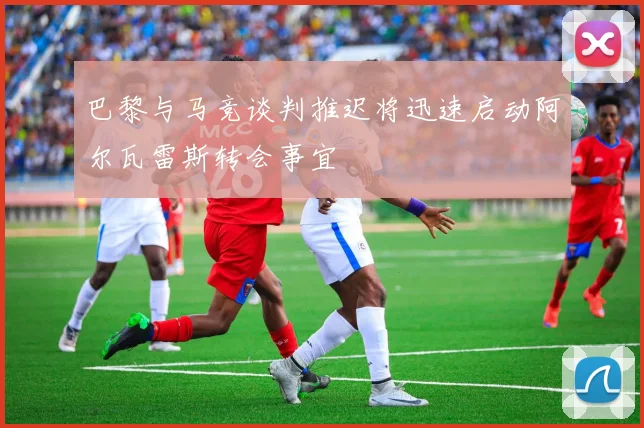 巴黎与马竞谈判推迟将迅速启动阿尔瓦雷斯转会事宜