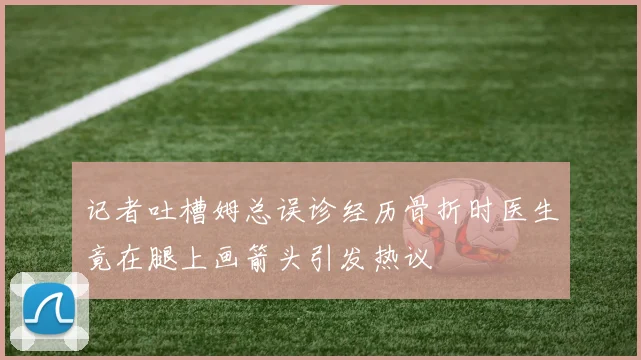 记者吐槽姆总误诊经历骨折时医生竟在腿上画箭头引发热议