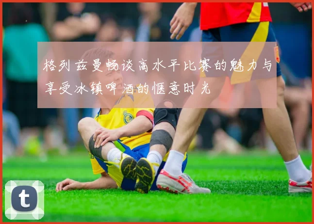 格列兹曼畅谈高水平比赛的魅力与享受冰镇啤酒的惬意时光