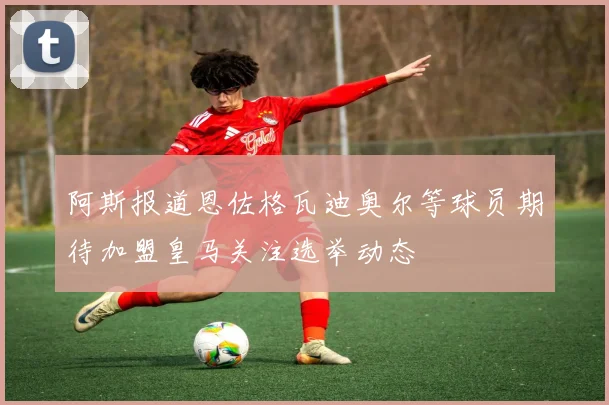 阿斯报道恩佐格瓦迪奥尔等球员期待加盟皇马关注选举动态