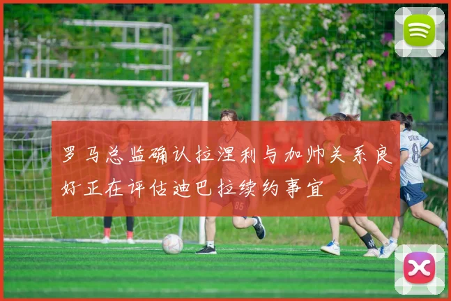 罗马总监确认拉涅利与加帅关系良好正在评估迪巴拉续约事宜