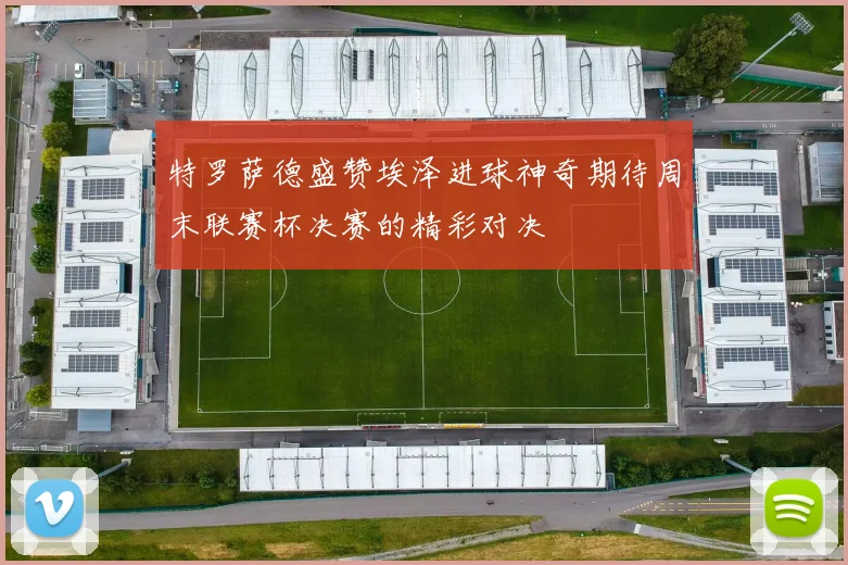 特罗萨德盛赞埃泽进球神奇期待周末联赛杯决赛的精彩对决