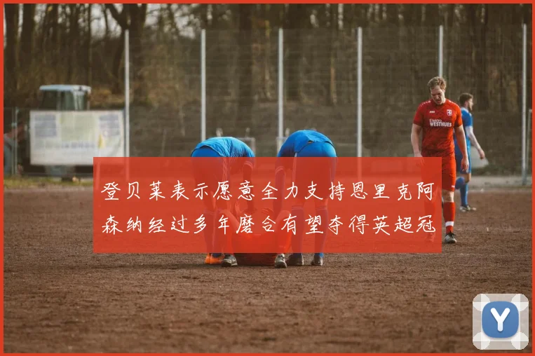 登贝莱表示愿意全力支持恩里克阿森纳经过多年磨合有望夺得英超冠军