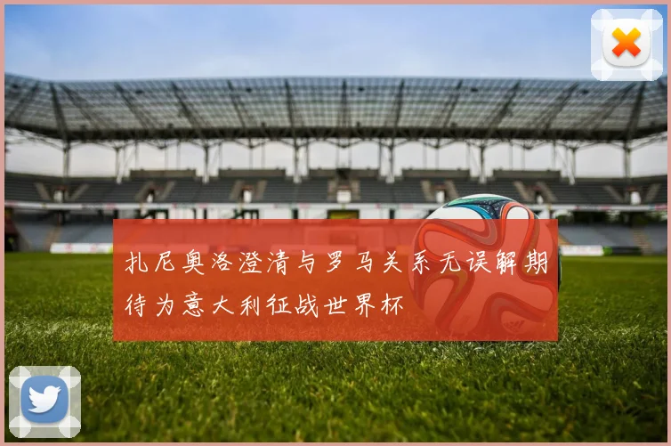 扎尼奥洛澄清与罗马关系无误解期待为意大利征战世界杯