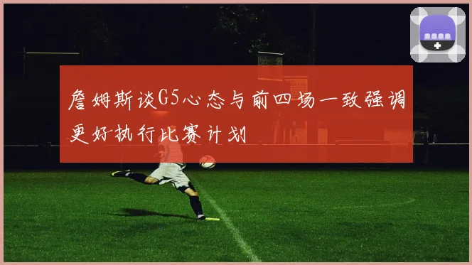 詹姆斯谈G5心态与前四场一致强调更好执行比赛计划