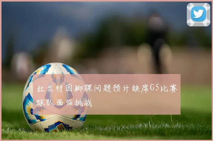 杜兰特因脚踝问题预计缺席G5比赛球队面临挑战