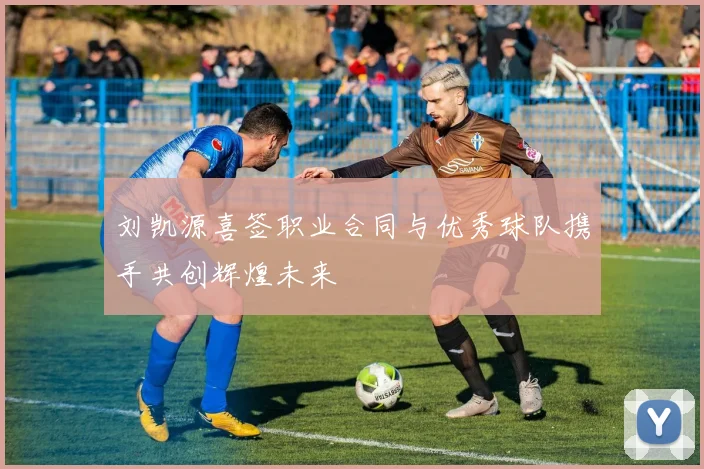 刘凯源喜签职业合同与优秀球队携手共创辉煌未来