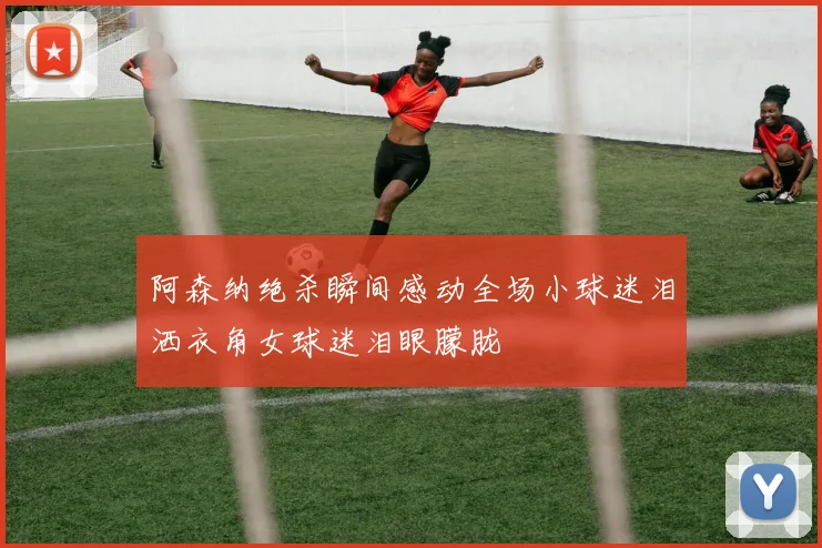 阿森纳绝杀瞬间感动全场小球迷泪洒衣角女球迷泪眼朦胧