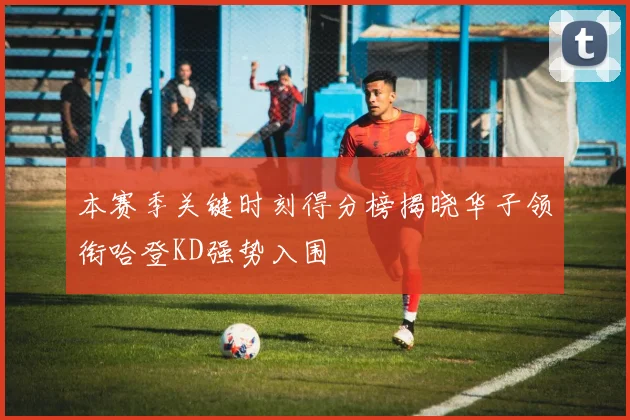 本赛季关键时刻得分榜揭晓华子领衔哈登KD强势入围