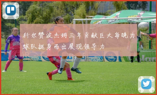 科尔赞波杰姆三年贡献巨大每晚为球队挺身而出展现领导力