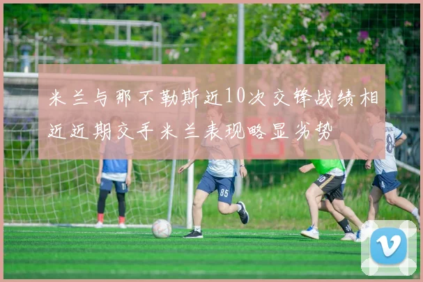 米兰与那不勒斯近10次交锋战绩相近近期交手米兰表现略显劣势