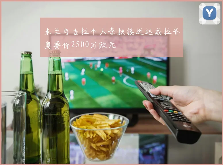 米兰与吉拉个人条款接近达成拉齐奥要价2500万欧元