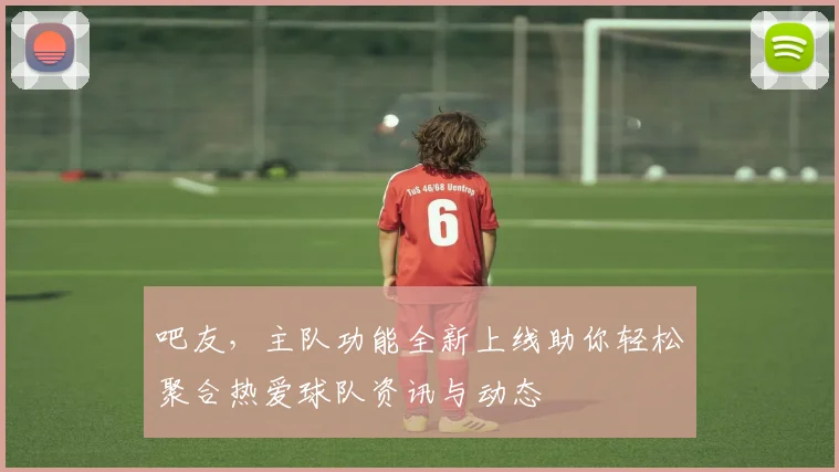吧友，主队功能全新上线助你轻松聚合热爱球队资讯与动态